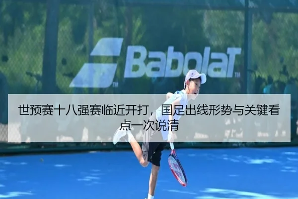 世预赛十八强赛临近开打，国足出线形势与关键看点一次说清